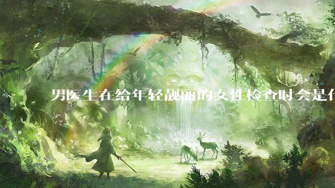 男医生在给年轻靓丽的女性检查时会是什么心态？